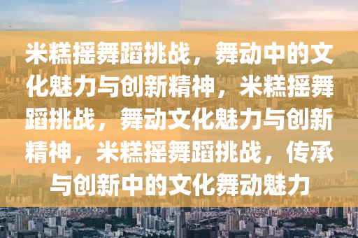 米糕摇舞蹈挑战，舞动中的文化魅力与创新精神，米糕摇舞蹈挑战，舞动文化魅力与创新精神，米糕摇舞蹈挑战，传承与创新中的文化舞动魅力