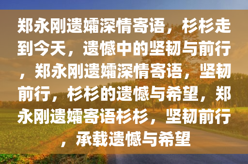 郑永刚遗孀深情寄语，杉杉走到今天，遗憾中的坚韧与前行，郑永刚遗孀深情寄语，坚韧前行，杉杉的遗憾与希望，郑永刚遗孀寄语杉杉，坚韧前行，承载遗憾与希望