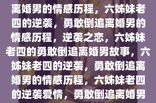 六姊妹老四的勇敢追求，倒追离婚男的情感历程，六姊妹老四的逆袭，勇敢倒追离婚男的情感历程，逆袭之恋，六姊妹老四的勇敢倒追离婚男故事，六姊妹老四的逆袭，勇敢倒追离婚男的情感历程，六姊妹老四的逆袭爱情，勇敢倒追离婚男的蜕变之旅