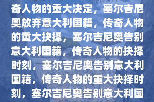 塞尔吉尼奥退出意大利国籍，传奇人物的重大决定，塞尔吉尼奥放弃意大利国籍，传奇人物的重大抉择，塞尔吉尼奥告别意大利国籍，传奇人物的抉择时刻，塞尔吉尼奥告别意大利国籍，传奇人物的重大抉择时刻，塞尔吉尼奥告别意大利国籍，传奇人物的重大抉择时刻