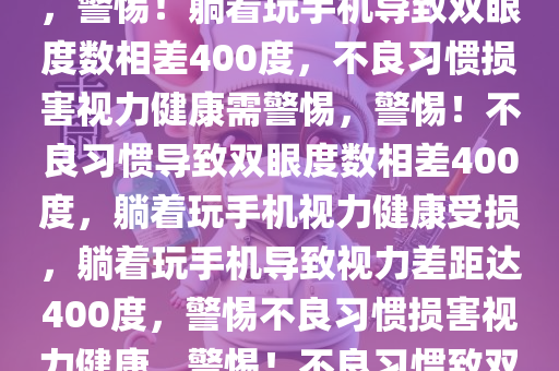 躺着玩手机双眼度数相差400，警惕不良习惯损害视力健康，警惕！躺着玩手机导致双眼度数相差400度，不良习惯损害视力健康需警惕，警惕！不良习惯导致双眼度数相差400度，躺着玩手机视力健康受损，躺着玩手机导致视力差距达400度，警惕不良习惯损害视力健康，警惕！不良习惯致双眼度数相差400度，躺着玩手机视力健康受损