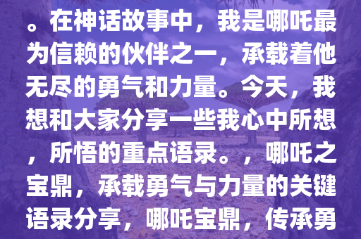 大家好，我是哪吒中的那个鼎。在神话故事中，我是哪吒最为信赖的伙伴之一，承载着他无尽的勇气和力量。今天，我想和大家分享一些我心中所想，所悟的重点语录。，哪吒之宝鼎，承载勇气与力量的关键语录分享，哪吒宝鼎，传承勇气与力量的经典语录解析