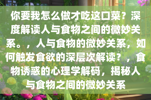 你要我怎么做才吃这口菜？深度解读人与食物之间的微妙关系。，人与食物的微妙关系，如何触发食欲的深层次解读？，食物诱惑的心理学解码，揭秘人与食物之间的微妙关系