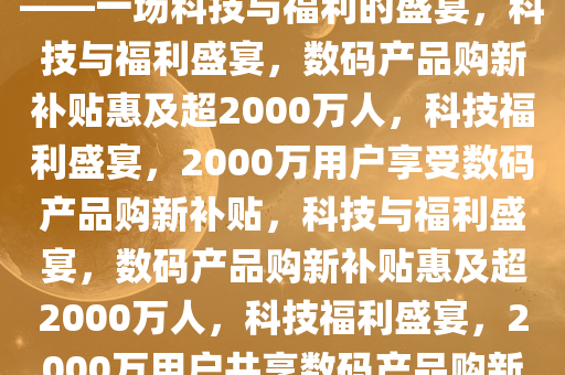 数码产品购新补贴超2000万人——一场科技与福利的盛宴，科技与福利盛宴，数码产品购新补贴惠及超2000万人，科技福利盛宴，2000万用户享受数码产品购新补贴，科技与福利盛宴，数码产品购新补贴惠及超2000万人，科技福利盛宴，2000万用户共享数码产品购新补贴大礼