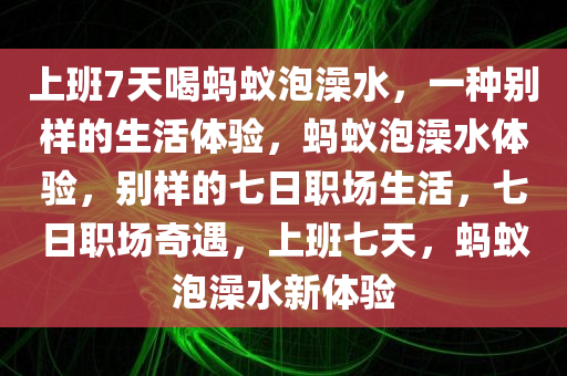 上班7天喝蚂蚁泡澡水，一种别样的生活体验，蚂蚁泡澡水体验，别样的七日职场生活，七日职场奇遇，上班七天，蚂蚁泡澡水新体验