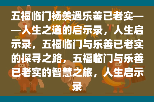 五福临门杨羡遇乐善已老实——人生之道的启示录，人生启示录，五福临门与乐善已老实的探寻之路，五福临门与乐善已老实的智慧之旅，人生启示录