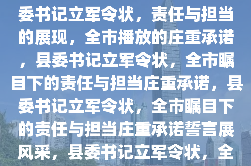 县委书记立军令状，全市播放，责任与担当的深刻诠释，县委书记立军令状，责任与担当的展现，全市播放的庄重承诺，县委书记立军令状，全市瞩目下的责任与担当庄重承诺，县委书记立军令状，全市瞩目下的责任与担当庄重承诺誓言展风采，县委书记立军令状，全市瞩目下的责任与担当庄严誓言