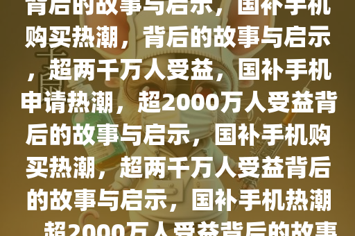 超2000万人申请国补买手机，背后的故事与启示，国补手机购买热潮，背后的故事与启示，超两千万人受益，国补手机申请热潮，超2000万人受益背后的故事与启示，国补手机购买热潮，超两千万人受益背后的故事与启示，国补手机热潮，超2000万人受益背后的故事与启示