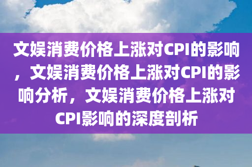 文娱消费价格上涨对CPI的影响，文娱消费价格上涨对CPI的影响分析，文娱消费价格上涨对CPI影响的深度剖析