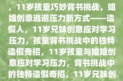 11岁孩童巧妙应对背书挑战，姐姐造假人，逃避压力的新创意，11岁孩童巧妙背书挑战，姐姐创意逃避压力新方式——造假人，11岁兄妹创意应对学习压力，孩童背书挑战中的独特造假奇招，11岁孩童与姐姐创意应对学习压力，背书挑战中的独特造假奇招，11岁兄妹创意造假应对学习压力，背书挑战中的独特奇招揭秘