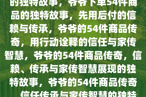 爷爷先用后付，下单54件商品的独特故事，爷爷下单54件商品的独特故事，先用后付的信赖与传承，爷爷的54件商品传奇，用行动诠释的信任与家传智慧，爷爷的54件商品传奇，信赖、传承与家传智慧展现的独特故事，爷爷的54件商品传奇，信任传承与家传智慧的独特篇章