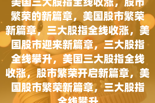 美国三大股指全线收涨，股市繁荣的新篇章，美国股市繁荣新篇章，三大股指全线收涨，美国股市迎来新篇章，三大股指全线攀升，美国三大股指全线收涨，股市繁荣开启新篇章，美国股市繁荣新篇章，三大股指全线攀升