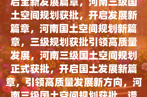 河南三级国土空间规划获批，开启全新发展篇章，河南三级国土空间规划获批，开启发展新篇章，河南国土空间规划新篇章，三级规划获批引领高质量发展，河南三级国土空间规划正式获批，开启国土发展新篇章，引领高质量发展新方向，河南三级国土空间规划获批，谱写高质量发展新篇章