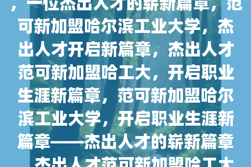 范可新将入职哈尔滨工业大学，一位杰出人才的崭新篇章，范可新加盟哈尔滨工业大学，杰出人才开启新篇章，杰出人才范可新加盟哈工大，开启职业生涯新篇章，范可新加盟哈尔滨工业大学，开启职业生涯新篇章——杰出人才的崭新篇章，杰出人才范可新加盟哈工大，谱写职业生涯新篇章