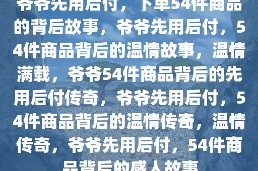 爷爷先用后付，下单54件商品的背后故事，爷爷先用后付，54件商品背后的温情故事，温情满载，爷爷54件商品背后的先用后付传奇，爷爷先用后付，54件商品背后的温情传奇，温情传奇，爷爷先用后付，54件商品背后的感人故事