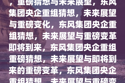 东风集团或将与其他央企重组，重磅猜想与未来展望，东风集团央企重组猜想，未来展望与重磅变化，东风集团央企重组猜想，未来展望与重磅变革即将到来，东风集团央企重组重磅猜想，未来展望与即将到来的重磅变革，东风集团央企重组猜想，未来展望与重磅变革将至