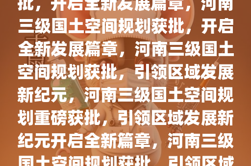 河南三级国土空间规划重磅获批，开启全新发展篇章，河南三级国土空间规划获批，开启全新发展篇章，河南三级国土空间规划获批，引领区域发展新纪元，河南三级国土空间规划重磅获批，引领区域发展新纪元开启全新篇章，河南三级国土空间规划获批，引领区域发展新纪元，开启全新篇章