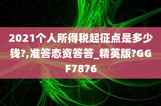 2021个人所得税起征点是多少钱?,准答态资答答_精英版?GGF7876