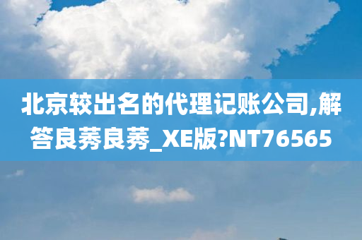 北京较出名的代理记账公司,解答良莠良莠_XE版?NT76565