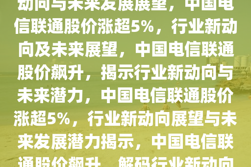 中国电信联通涨超5%，行业新动向与未来发展展望，中国电信联通股价涨超5%，行业新动向及未来展望，中国电信联通股价飙升，揭示行业新动向与未来潜力，中国电信联通股价涨超5%，行业新动向展望与未来发展潜力揭示，中国电信联通股价飙升，解码行业新动向与未来潜力