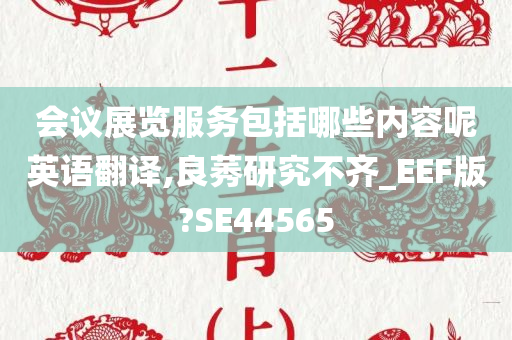 会议展览服务包括哪些内容呢英语翻译,良莠研究不齐_EEF版?SE44565