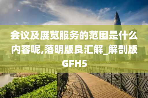 会议及展览服务的范围是什么内容呢,落明版良汇解_解剖版GFH5