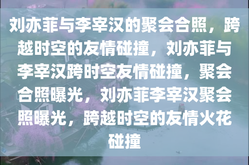 刘亦菲与李宰汉的聚会合照，跨越时空的友情碰撞，刘亦菲与李宰汉跨时空友情碰撞，聚会合照曝光，刘亦菲李宰汉聚会照曝光，跨越时空的友情火花碰撞