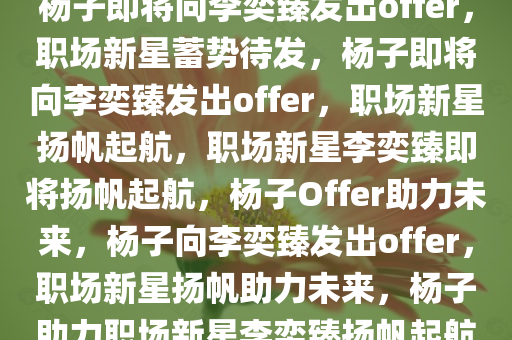 杨子即将向李奕臻发出offer，职场新星蓄势待发，杨子即将向李奕臻发出offer，职场新星扬帆起航，职场新星李奕臻即将扬帆起航，杨子Offer助力未来，杨子向李奕臻发出offer，职场新星扬帆助力未来，杨子助力职场新星李奕臻扬帆起航