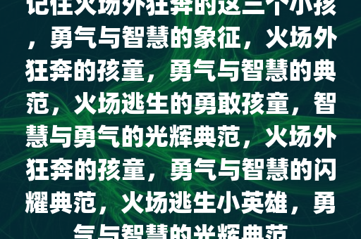 记住火场外狂奔的这三个小孩，勇气与智慧的象征，火场外狂奔的孩童，勇气与智慧的典范，火场逃生的勇敢孩童，智慧与勇气的光辉典范，火场外狂奔的孩童，勇气与智慧的闪耀典范，火场逃生小英雄，勇气与智慧的光辉典范