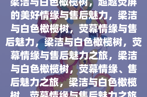 梁洁与白色橄榄树，超越荧屏的美好情缘与售后魅力，梁洁与白色橄榄树，荧幕情缘与售后魅力，梁洁与白色橄榄树，荧幕情缘与售后魅力之旅，梁洁与白色橄榄树，荧幕情缘、售后魅力之旅，梁洁与白色橄榄树，荧幕情缘与售后魅力之旅