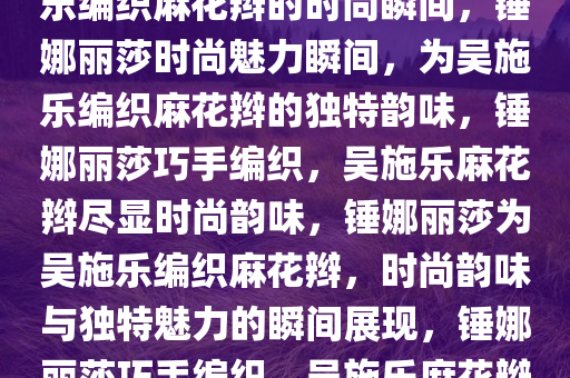 锤娜丽莎的独特魅力，为吴施乐编织麻花辫的时尚瞬间，锤娜丽莎时尚魅力瞬间，为吴施乐编织麻花辫的独特韵味，锤娜丽莎巧手编织，吴施乐麻花辫尽显时尚韵味，锤娜丽莎为吴施乐编织麻花辫，时尚韵味与独特魅力的瞬间展现，锤娜丽莎巧手编织，吴施乐麻花辫演绎时尚韵味瞬间