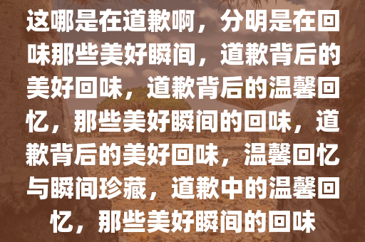 这哪是在道歉啊，分明是在回味那些美好瞬间，道歉背后的美好回味，道歉背后的温馨回忆，那些美好瞬间的回味，道歉背后的美好回味，温馨回忆与瞬间珍藏，道歉中的温馨回忆，那些美好瞬间的回味