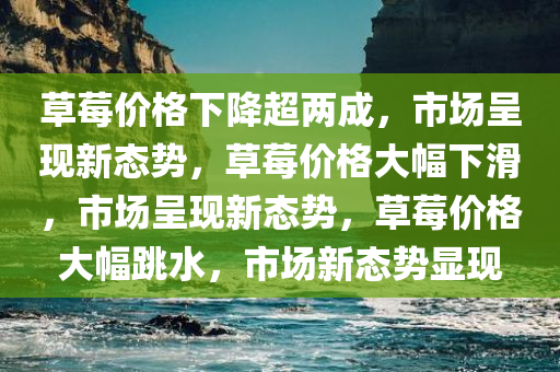 草莓价格下降超两成，市场呈现新态势，草莓价格大幅下滑，市场呈现新态势，草莓价格大幅跳水，市场新态势显现