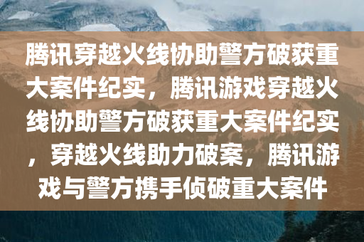 腾讯穿越火线协助警方破获重大案件纪实，腾讯游戏穿越火线协助警方破获重大案件纪实，穿越火线助力破案，腾讯游戏与警方携手侦破重大案件