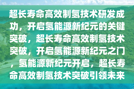 超长寿命高效制氢技术研发成功，开启氢能源新纪元的关键突破，超长寿命高效制氢技术突破，开启氢能源新纪元之门，氢能源新纪元开启，超长寿命高效制氢技术突破引领未来