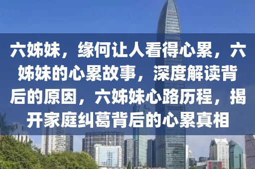 六姊妹，缘何让人看得心累，六姊妹的心累故事，深度解读背后的原因，六姊妹心路历程，揭开家庭纠葛背后的心累真相