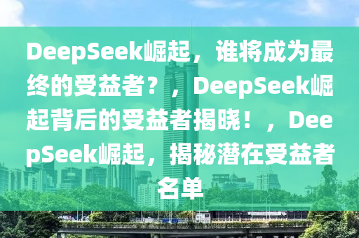 DeepSeek崛起，谁将成为最终的受益者？，DeepSeek崛起背后的受益者揭晓！，DeepSeek崛起，揭秘潜在受益者名单