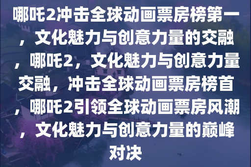 哪吒2冲击全球动画票房榜第一，文化魅力与创意力量的交融，哪吒2，文化魅力与创意力量交融，冲击全球动画票房榜首，哪吒2引领全球动画票房风潮，文化魅力与创意力量的巅峰对决