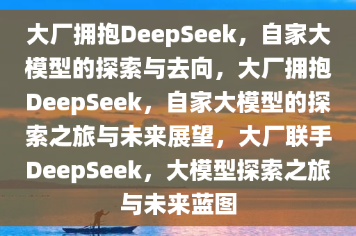 大厂拥抱DeepSeek，自家大模型的探索与去向，大厂拥抱DeepSeek，自家大模型的探索之旅与未来展望，大厂联手DeepSeek，大模型探索之旅与未来蓝图