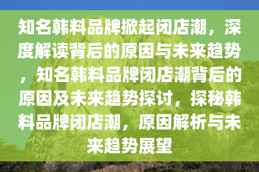 知名韩料品牌掀起闭店潮，深度解读背后的原因与未来趋势，知名韩料品牌闭店潮背后的原因及未来趋势探讨，探秘韩料品牌闭店潮，原因解析与未来趋势展望