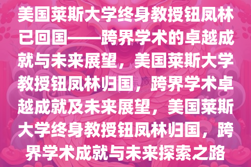 美国莱斯大学终身教授钮凤林已回国——跨界学术的卓越成就与未来展望，美国莱斯大学教授钮凤林归国，跨界学术卓越成就及未来展望，美国莱斯大学终身教授钮凤林归国，跨界学术成就与未来探索之路