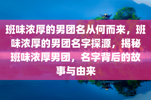 班味浓厚的男团名从何而来，班味浓厚的男团名字探源，揭秘班味浓厚男团，名字背后的故事与由来