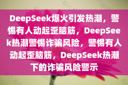 DeepSeek爆火引发热潮，警惕有人动起歪脑筋，DeepSeek热潮警惕诈骗风险，警惕有人动起歪脑筋，DeepSeek热潮下的诈骗风险警示