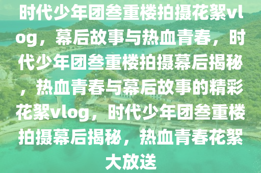 时代少年团叁重楼拍摄花絮vlog，幕后故事与热血青春，时代少年团叁重楼拍摄幕后揭秘，热血青春与幕后故事的精彩花絮vlog，时代少年团叁重楼拍摄幕后揭秘，热血青春花絮大放送