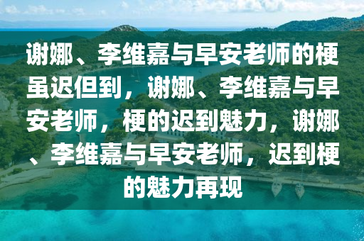 谢娜、李维嘉与早安老师的梗虽迟但到，谢娜、李维嘉与早安老师，梗的迟到魅力，谢娜、李维嘉与早安老师，迟到梗的魅力再现