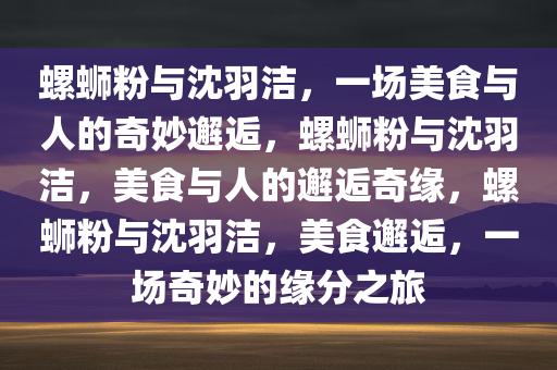 螺蛳粉与沈羽洁，一场美食与人的奇妙邂逅，螺蛳粉与沈羽洁，美食与人的邂逅奇缘，螺蛳粉与沈羽洁，美食邂逅，一场奇妙的缘分之旅