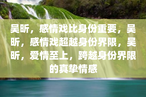 吴昕，感情戏比身份重要，吴昕，感情戏超越身份界限，吴昕，爱情至上，跨越身份界限的真挚情感