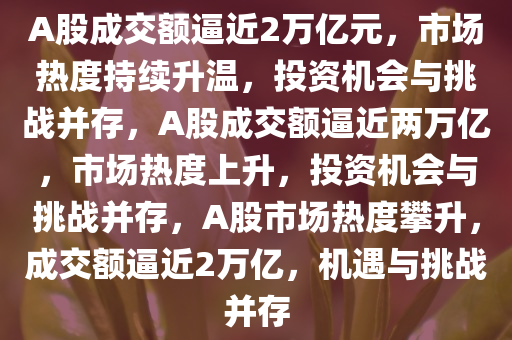 A股成交额逼近2万亿元，市场热度持续升温，投资机会与挑战并存，A股成交额逼近两万亿，市场热度上升，投资机会与挑战并存，A股市场热度攀升，成交额逼近2万亿，机遇与挑战并存