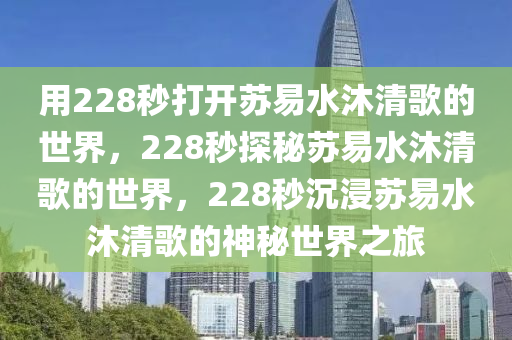 用228秒打开苏易水沐清歌的世界，228秒探秘苏易水沐清歌的世界，228秒沉浸苏易水沐清歌的神秘世界之旅