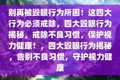 别再被毁眼行为所困！这四大行为必须戒除，四大毁眼行为揭秘，戒除不良习惯，保护视力健康！，四大毁眼行为揭秘，告别不良习惯，守护视力健康